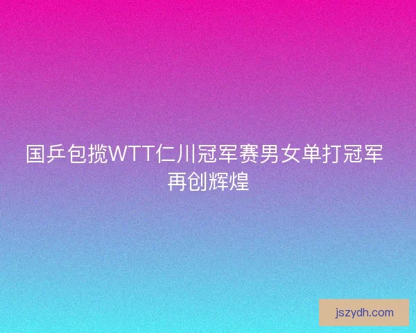 国乒包揽WTT仁川冠军赛男女单打冠军 再创辉煌