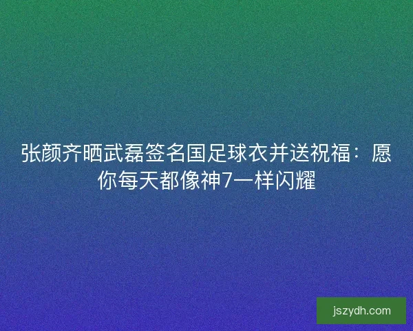 张颜齐晒武磊签名国足球衣并送祝福：愿你每天都像神7一样闪耀