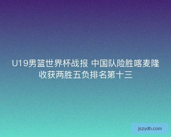 U19男篮世界杯战报 中国队险胜喀麦隆收获两胜五负排名第十三