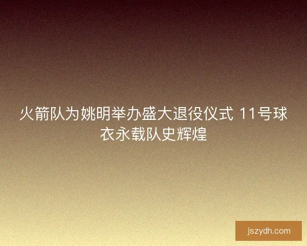 火箭队为姚明举办盛大退役仪式 11号球衣永载队史辉煌