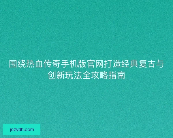 围绕热血传奇手机版官网打造经典复古与创新玩法全攻略指南